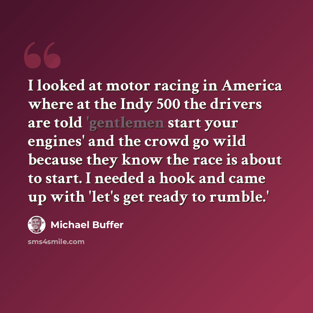 “I looked at motor racing in America where at the Indy 500 the drivers are told 'gentlemen start your engines' and the crowd go wild because they know the race is about to start. I needed a hook and came up with 'let's get ready to rumble.'” quote by Michael Buffer