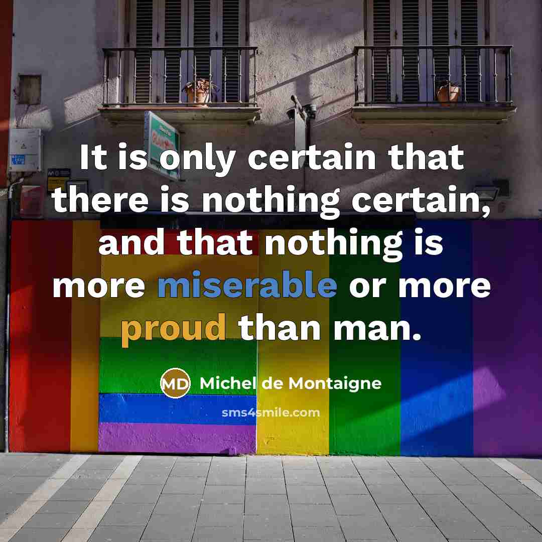 “It is only certain that there is nothing certain, and that nothing is more miserable or more proud than man.” quote by Michel de Montaigne