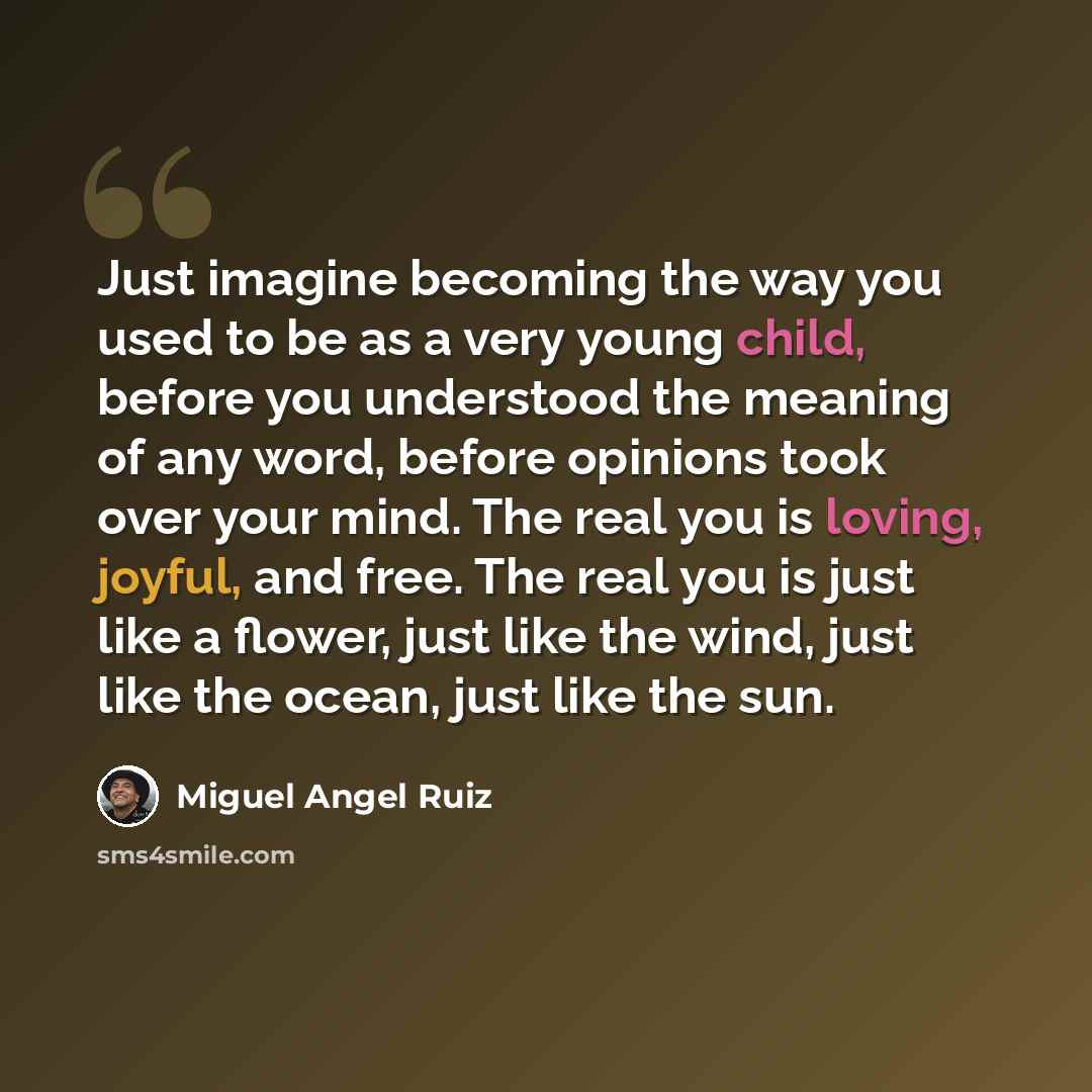 “Just imagine becoming the way you used to be as a very young child, before you understood the meaning of any word, before opinions took over your mind. The real you is loving, joyful, and free. The real you is just like a flower, just like the wind, just like the ocean, just like the sun.” quote by Miguel Angel Ruiz