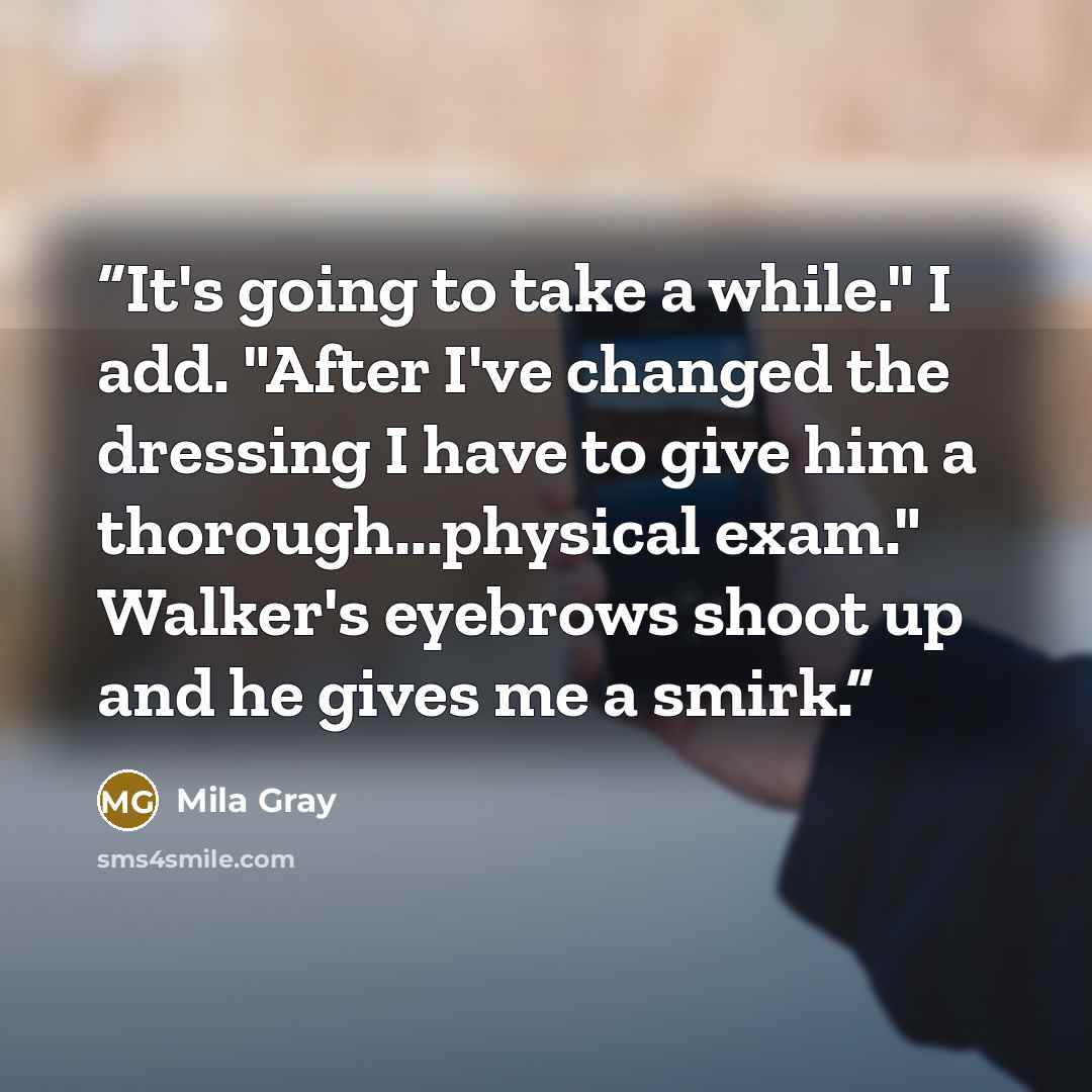 “It's going to take a while." I add. "After I've changed the dressing I have to give him a thorough...physical exam." Walker's eyebrows shoot up and he gives me a smirk.” quote by Mila Gray