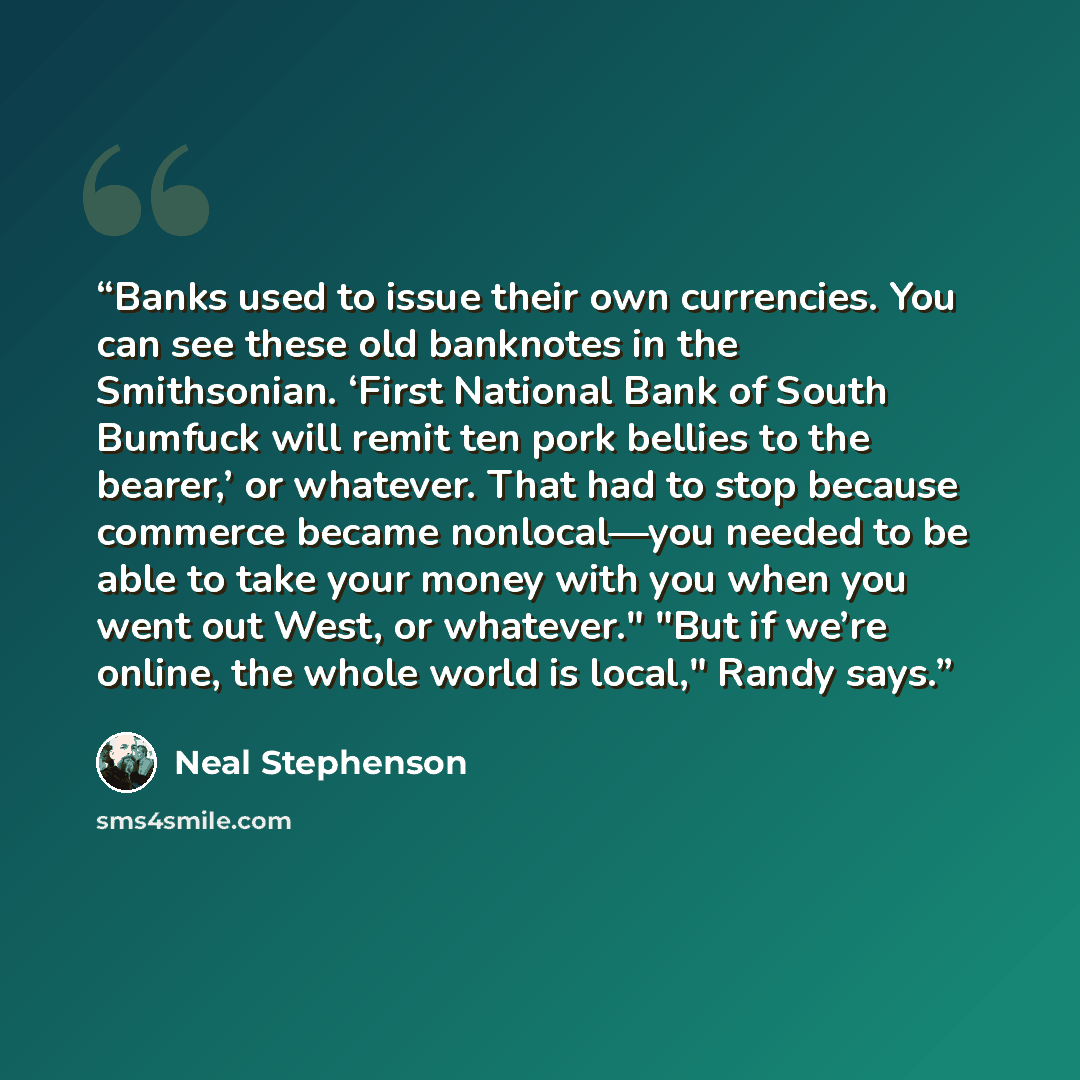 “Banks used to issue their own currencies. You can see these old banknotes in the Smithsonian. ‘First National Bank of South Bumfuck will remit ten pork bellies to the bearer,’ or whatever. That had to stop because commerce became nonlocal—you needed to be able to take your money with you when you…” quote by Neal Stephenson