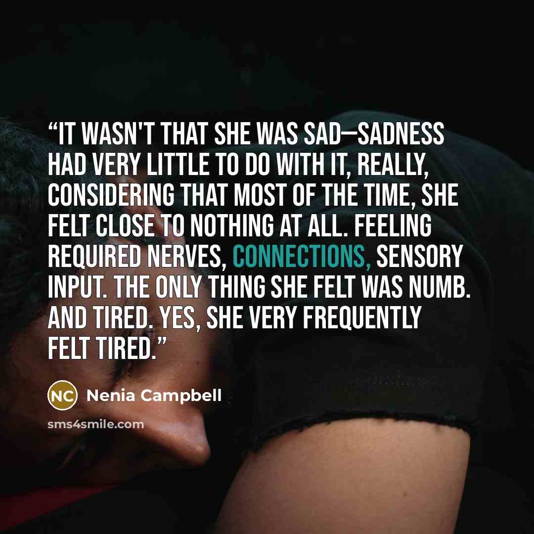 “It wasn't that she was sad—sadness had very little to do with it, really, considering that most of the time, she felt close to nothing at all. Feeling required nerves, connections, sensory input. The only thing she felt was numb. And tired. Yes, she very frequently felt tired.” quote by Nenia Campbell