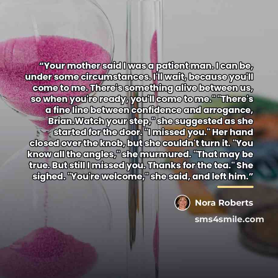 “Your mother said I was a patient man. I can be, under some circumstances. I'll wait, because you'll come to me. There's something alive between us, so when you're ready, you'll come to me." "There's a fine line between confidence and arrogance, Brian.Watch your step," she suggested as she started…” quote by Nora Roberts
