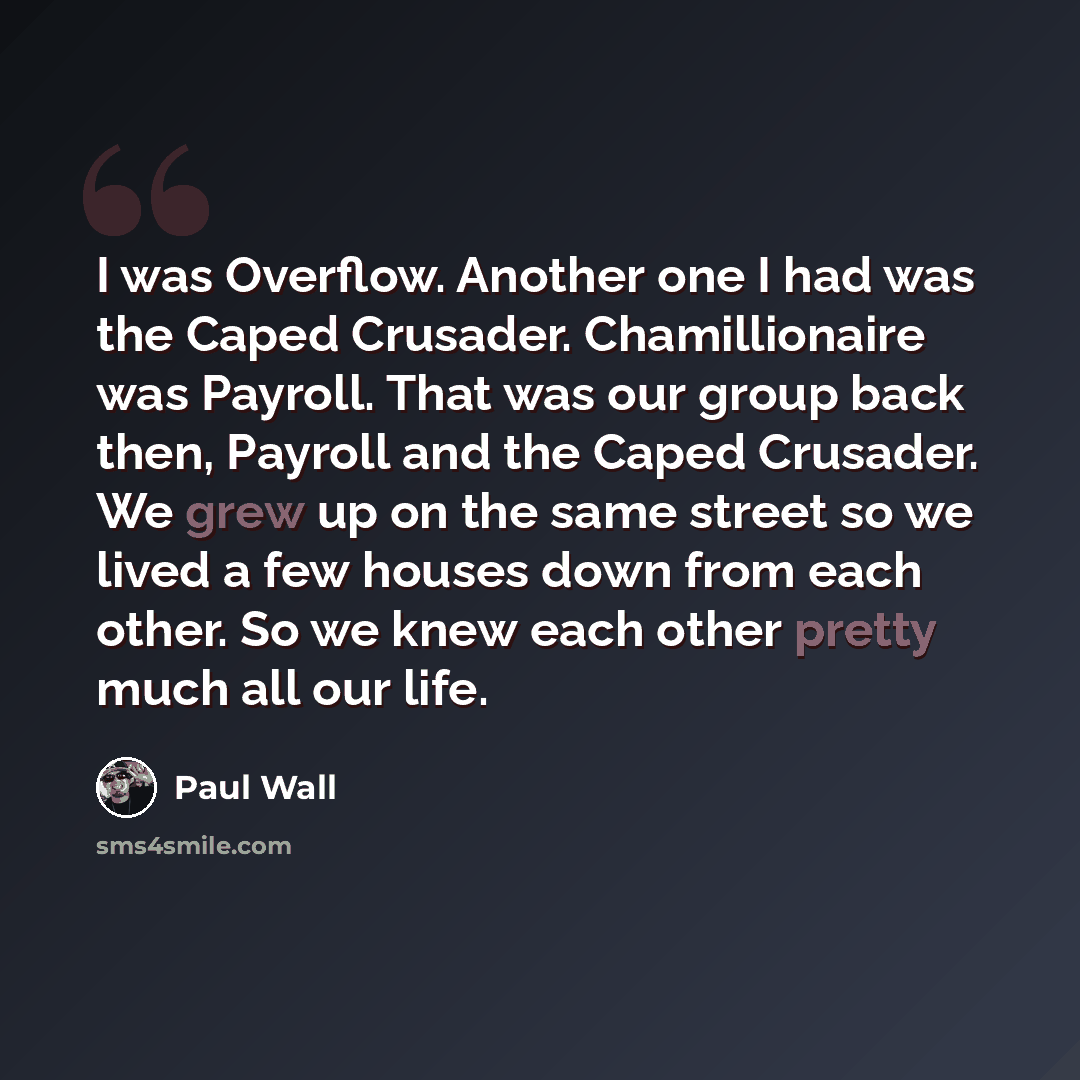 “I was Overflow. Another one I had was the Caped Crusader. Chamillionaire was Payroll. That was our group back then, Payroll and the Caped Crusader. We grew up on the same street so we lived a few houses down from each other. So we knew each other pretty much all our life.” quote by Paul Wall