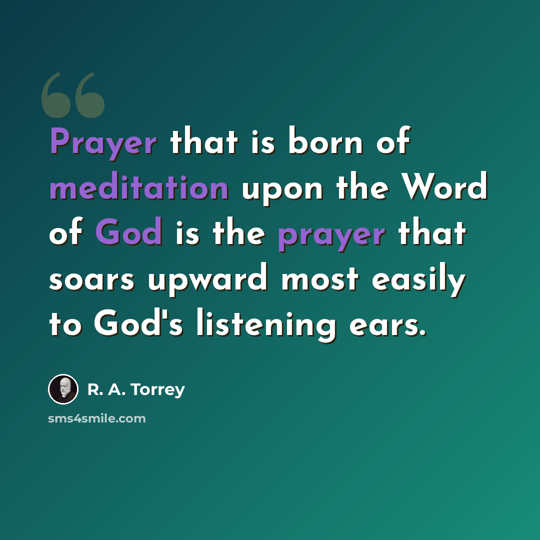“Prayer that is born of meditation upon the Word of God is the prayer that soars upward most easily to God's listening ears.” quote by R. A. Torrey
