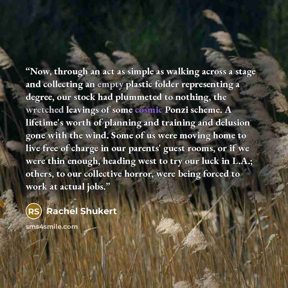 “Now, through an act as simple as walking across a stage and collecting an empty plastic folder representing a degree, our stock had plummeted to nothing, the wretched leavings of some cosmic Ponzi scheme. A lifetime's worth of planning and training and delusion gone with the wind. Some of us were…” quote by Rachel Shukert
