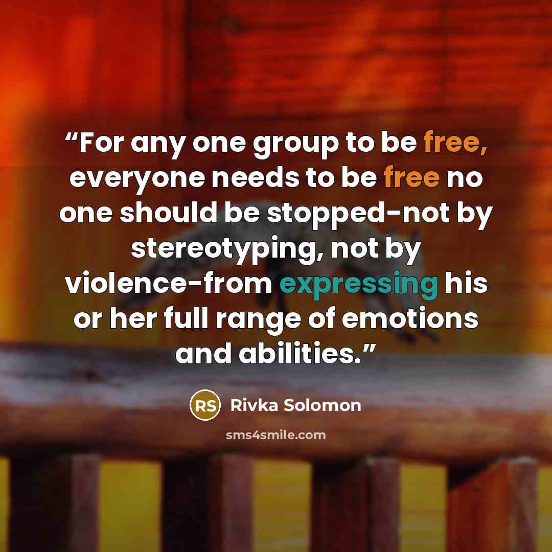 “For any one group to be free, everyone needs to be free no one should be stopped-not by stereotyping, not by violence-from expressing his or her full range of emotions and abilities.” quote by Rivka Solomon