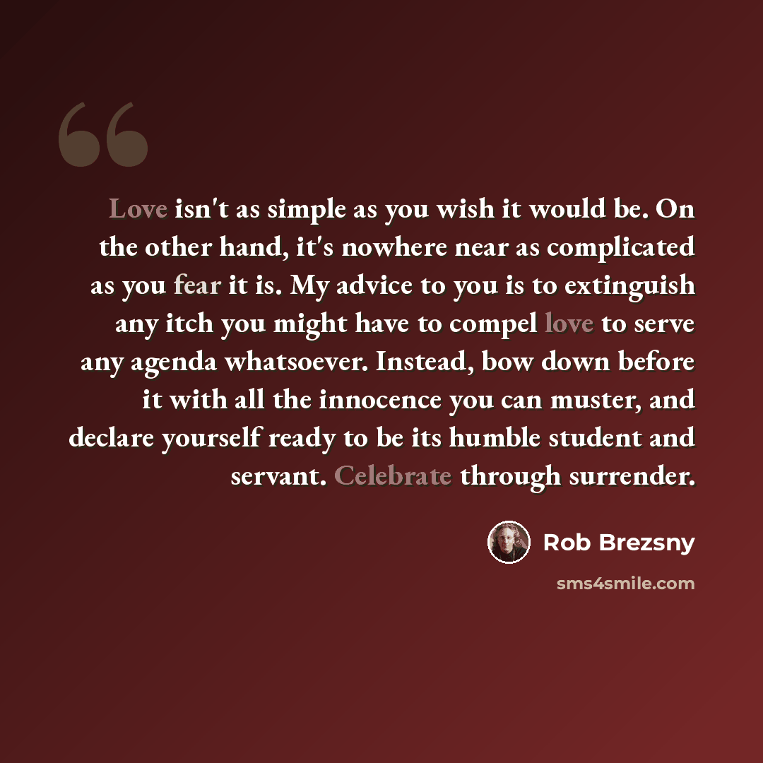 “Love isn't as simple as you wish it would be. On the other hand, it's nowhere near as complicated as you fear it is. My advice to you is to extinguish any itch you might have to compel love to serve any agenda whatsoever. Instead, bow down before it with all the innocence you can muster, and…” quote by Rob Brezsny