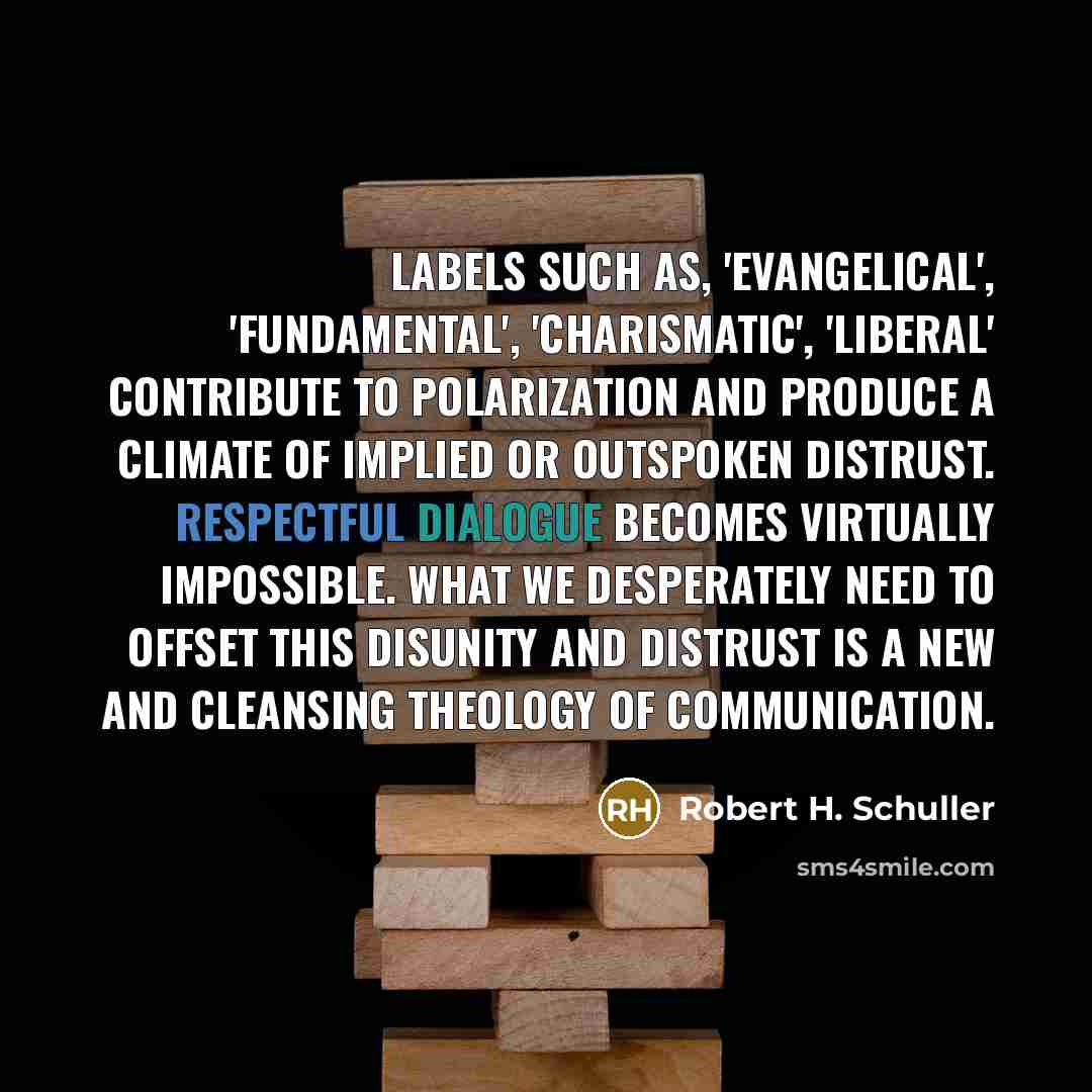 “Labels such as, 'evangelical', 'fundamental', 'charismatic', 'liberal' contribute to polarization and produce a climate of implied or outspoken distrust. Respectful dialogue becomes virtually impossible. What we desperately need to offset this disunity and distrust is a new and cleansing theology…” quote by Robert H. Schuller