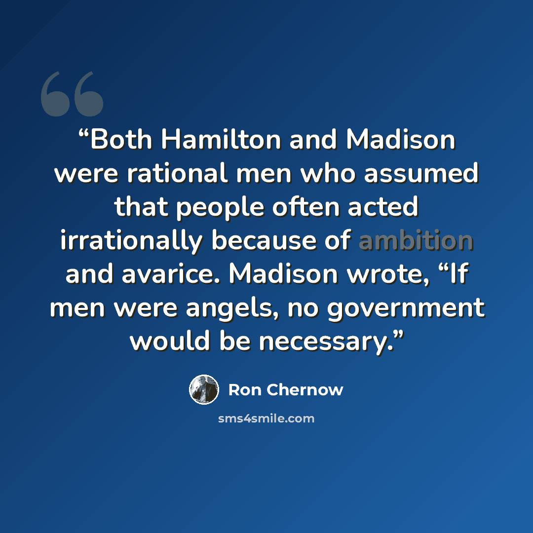 “Both Hamilton and Madison were rational men who assumed that people often acted irrationally because of ambition and avarice. Madison wrote, “If men were angels, no government would be necessary.” quote by Ron Chernow