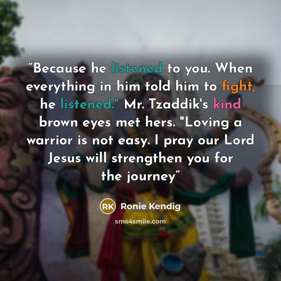 “Because he listened to you. When everything in him told him to fight, he listened." Mr. Tzaddik's kind brown eyes met hers. "Loving a warrior is not easy. I pray our Lord Jesus will strengthen you for the journey” quote by Ronie Kendig