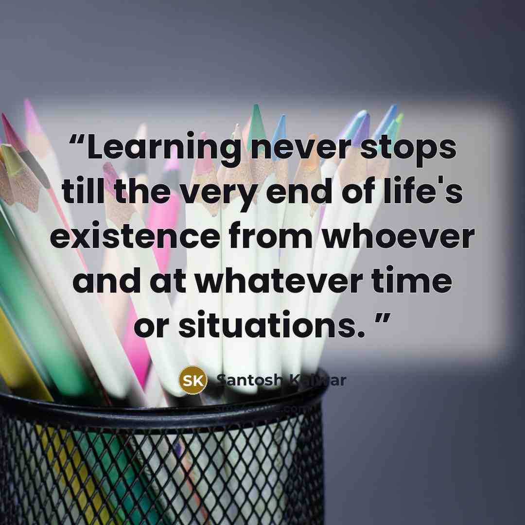“Learning never stops till the very end of life's existence from whoever and at whatever time or situations.” quote by Santosh Kalwar