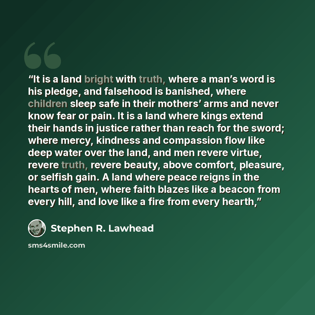 “It is a land bright with truth, where a man’s word is his pledge, and falsehood is banished, where children sleep safe in their mothers’ arms and never know fear or pain. It is a land where kings extend their hands in justice rather than reach for the sword; where mercy, kindness and compassion…” quote by Stephen R. Lawhead
