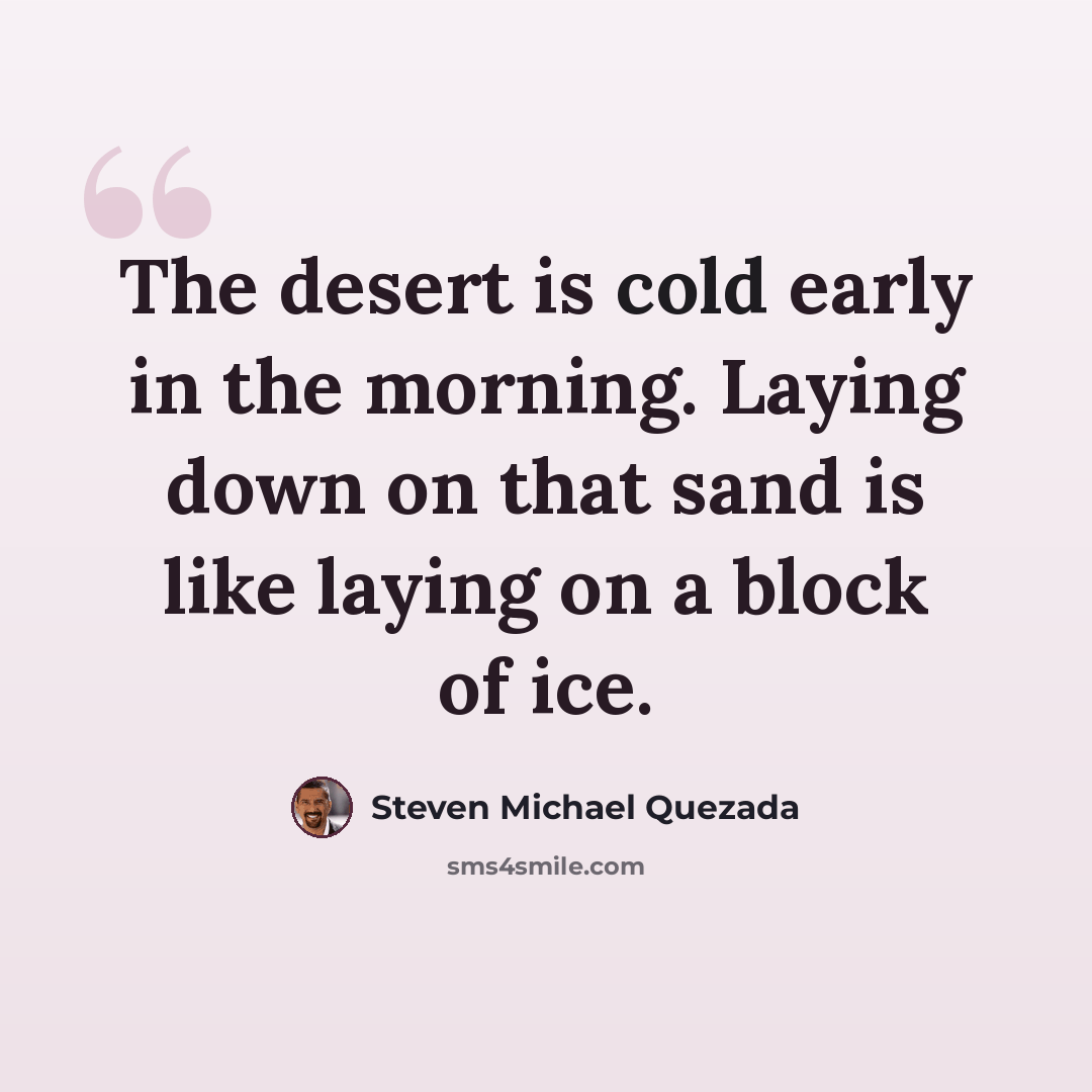 “The desert is cold early in the morning. Laying down on that sand is like laying on a block of ice.” quote by Steven Michael Quezada