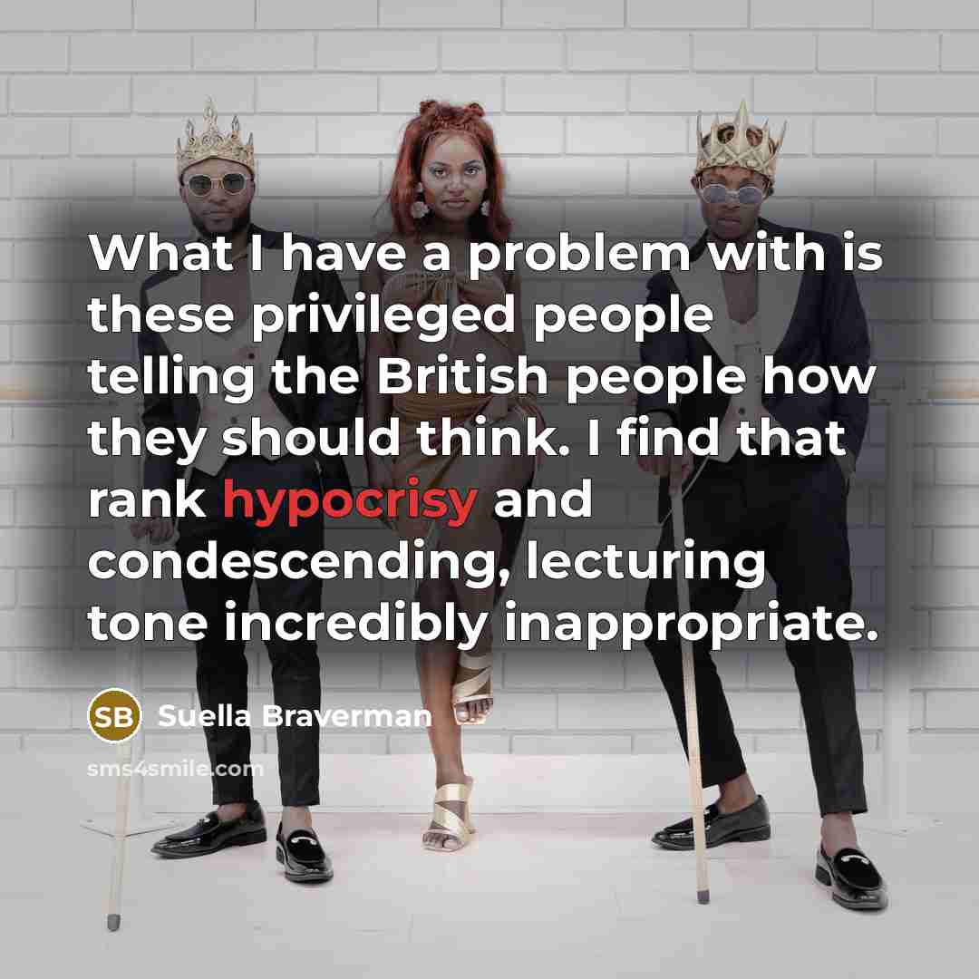 “What I have a problem with is these privileged people telling the British people how they should think. I find that rank hypocrisy and condescending, lecturing tone incredibly inappropriate.” quote by Suella Braverman