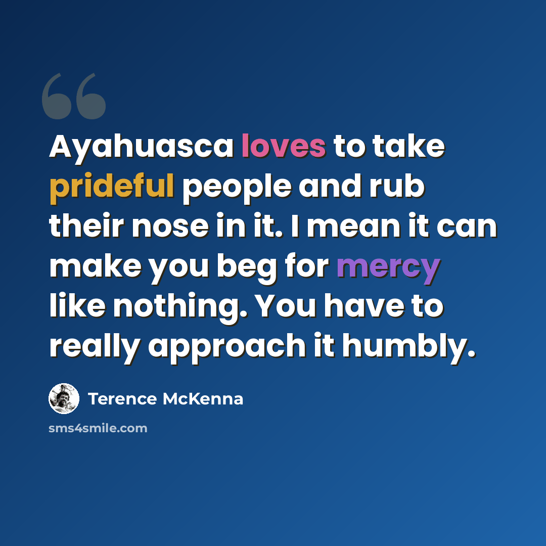 “Ayahuasca loves to take prideful people and rub their nose in it. I mean it can make you beg for mercy like nothing. You have to really approach it humbly.” quote by Terence McKenna