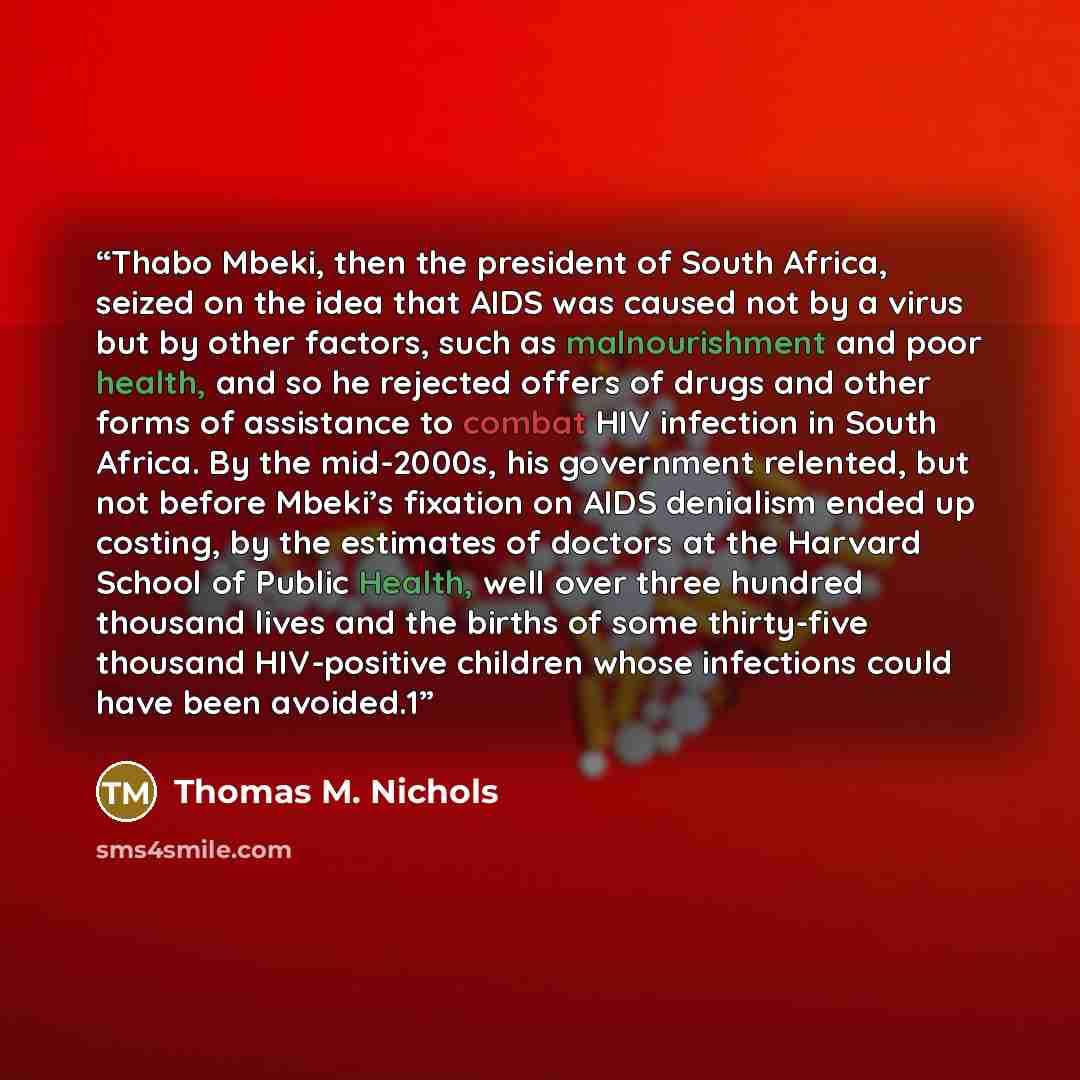 “Thabo Mbeki, then the president of South Africa, seized on the idea that AIDS was caused not by a virus but by other factors, such as malnourishment and poor health, and so he rejected offers of drugs and other forms of assistance to combat HIV infection in South Africa. By the mid-2000s, his…” quote by Thomas M. Nichols
