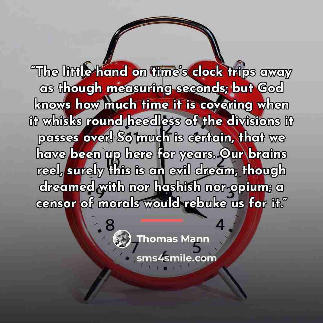 “The little hand on time’s clock trips away as though measuring seconds; but God knows how much time it is covering when it whisks round heedless of the divisions it passes over! So much is certain, that we have been up here for years. Our brains reel, surely this is an evil dream, though dreamed…” quote by Thomas Mann