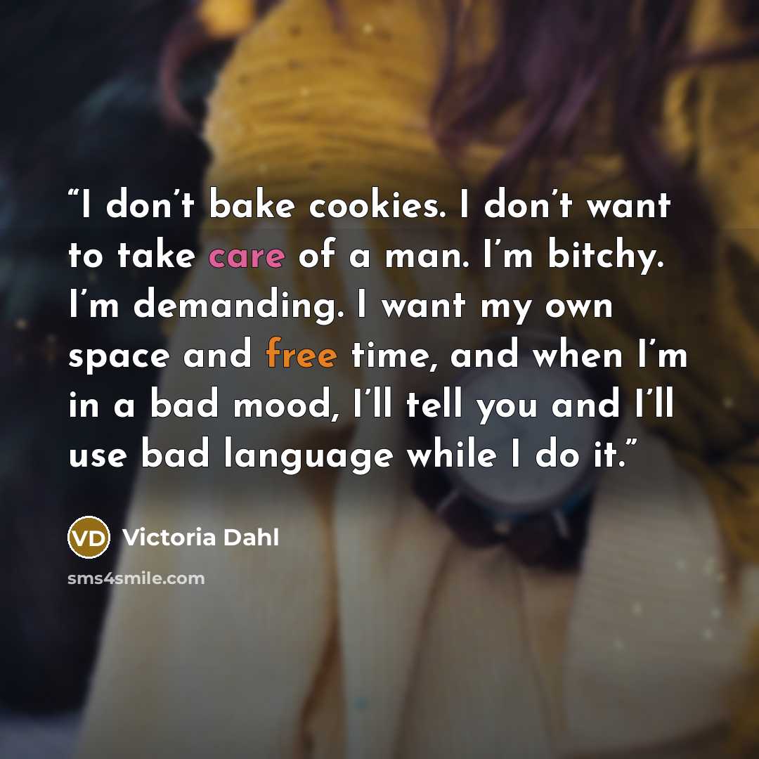 “I don’t bake cookies. I don’t want to take care of a man. I’m bitchy. I’m demanding. I want my own space and free time, and when I’m in a bad mood, I’ll tell you and I’ll use bad language while I do it.” quote by Victoria Dahl