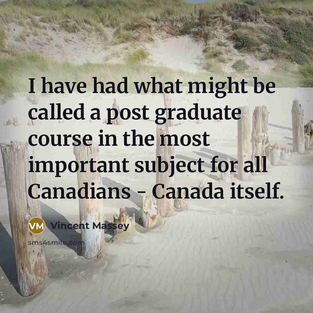 “I have had what might be called a post graduate course in the most important subject for all Canadians - Canada itself.” quote by Vincent Massey