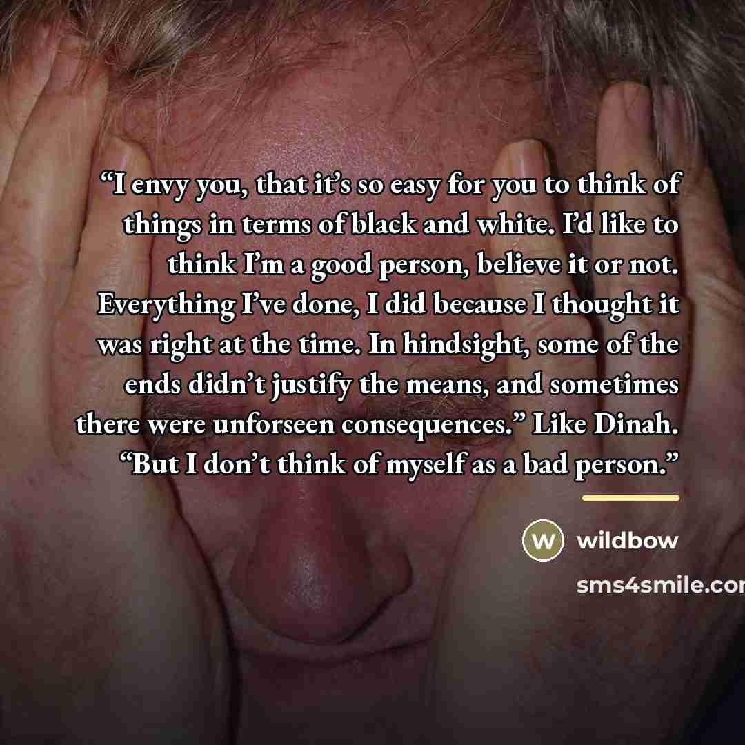 “I envy you, that it’s so easy for you to think of things in terms of black and white. I’d like to think I’m a good person, believe it or not. Everything I’ve done, I did because I thought it was right at the time. In hindsight, some of the ends didn’t justify the means, and sometimes there were…” quote by wildbow