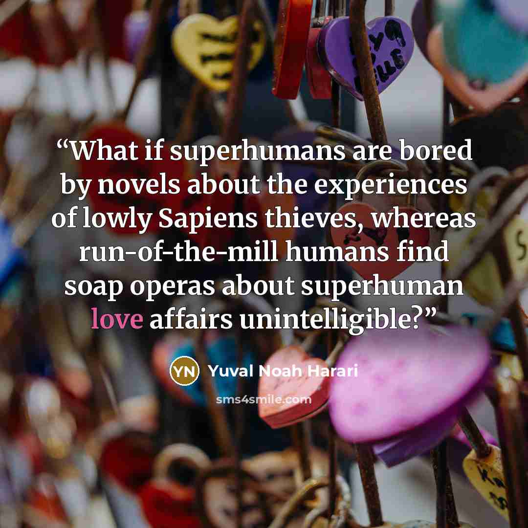 “What if superhumans are bored by novels about the experiences of lowly Sapiens thieves, whereas run-of-the-mill humans find soap operas about superhuman love affairs unintelligible?” quote by Yuval Noah Harari