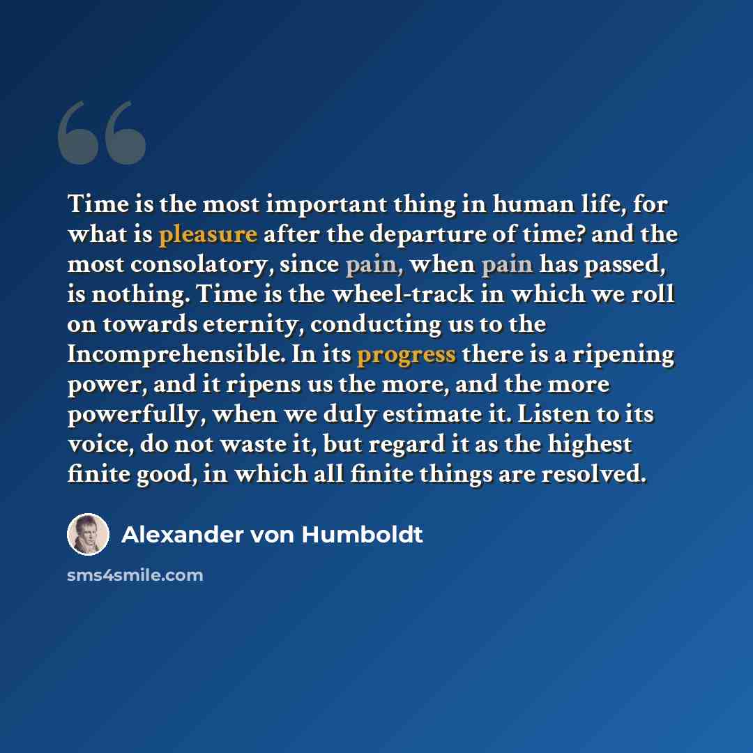 “Time is the most important thing in human life, for what is pleasure after the departure of time? and the most consolatory, since pain, when pain has passed, is nothing. Time is the wheel-track in which we roll on towards eternity, conducting us to the Incomprehensible. In its progress there is a…” quote by Alexander von Humboldt