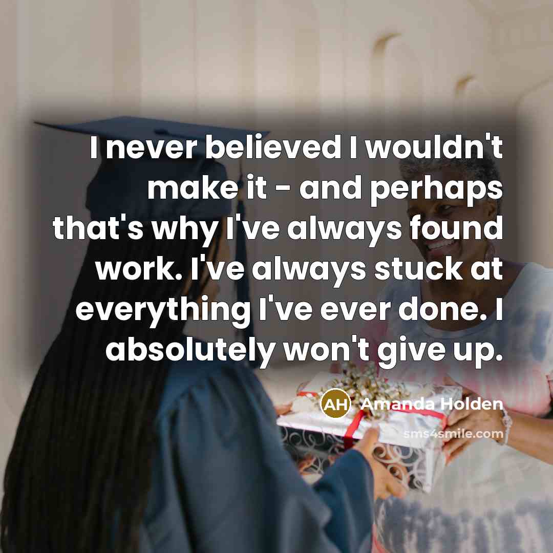 “I never believed I wouldn't make it - and perhaps that's why I've always found work. I've always stuck at everything I've ever done. I absolutely won't give up.” quote by Amanda Holden