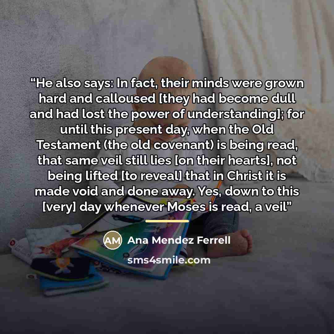 “He also says: In fact, their minds were grown hard and calloused [they had become dull and had lost the power of understanding]; for until this present day, when the Old Testament (the old covenant) is being read, that same veil still lies [on their hearts], not being lifted [to reveal] that in…” quote by Ana Mendez Ferrell