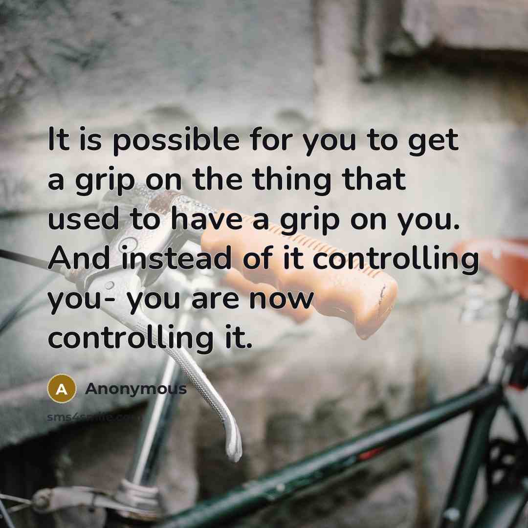 “It is possible for you to get a grip on the thing that used to have a grip on you. And instead of it controlling you- you are now controlling it.” quote by Anonymous