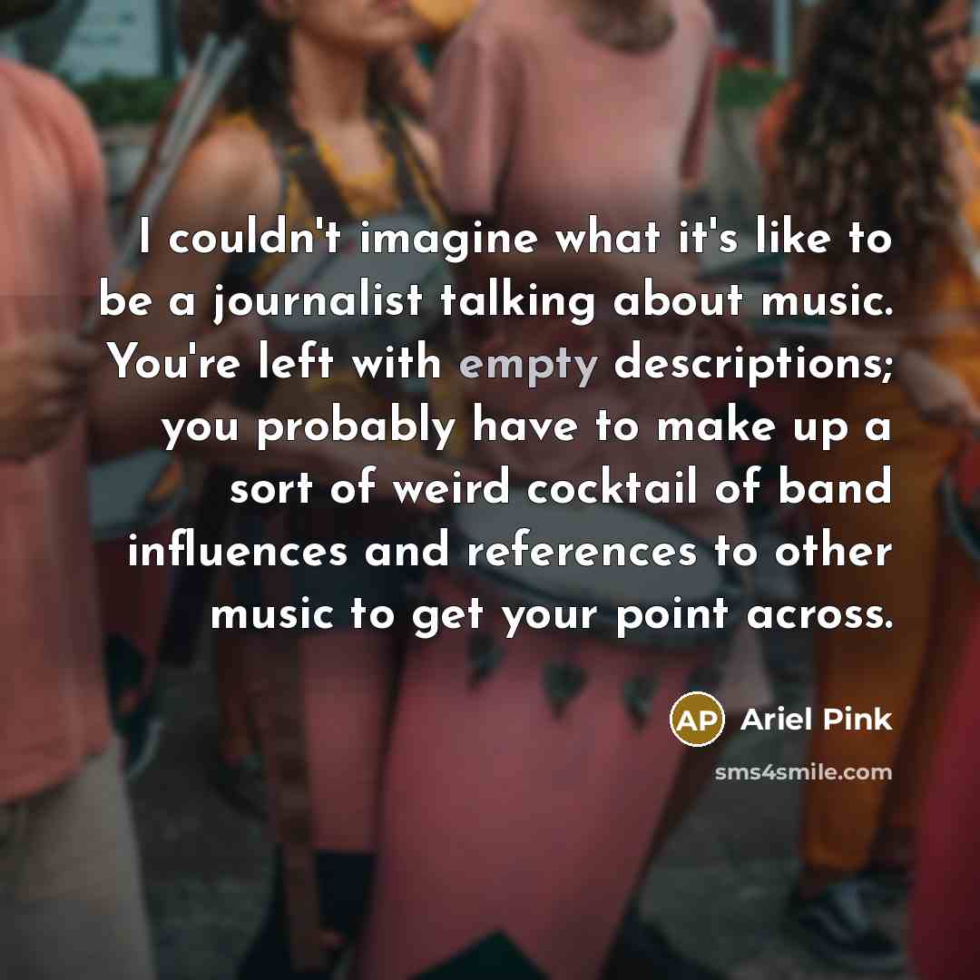 “I couldn't imagine what it's like to be a journalist talking about music. You're left with empty descriptions; you probably have to make up a sort of weird cocktail of band influences and references to other music to get your point across.” quote by Ariel Pink