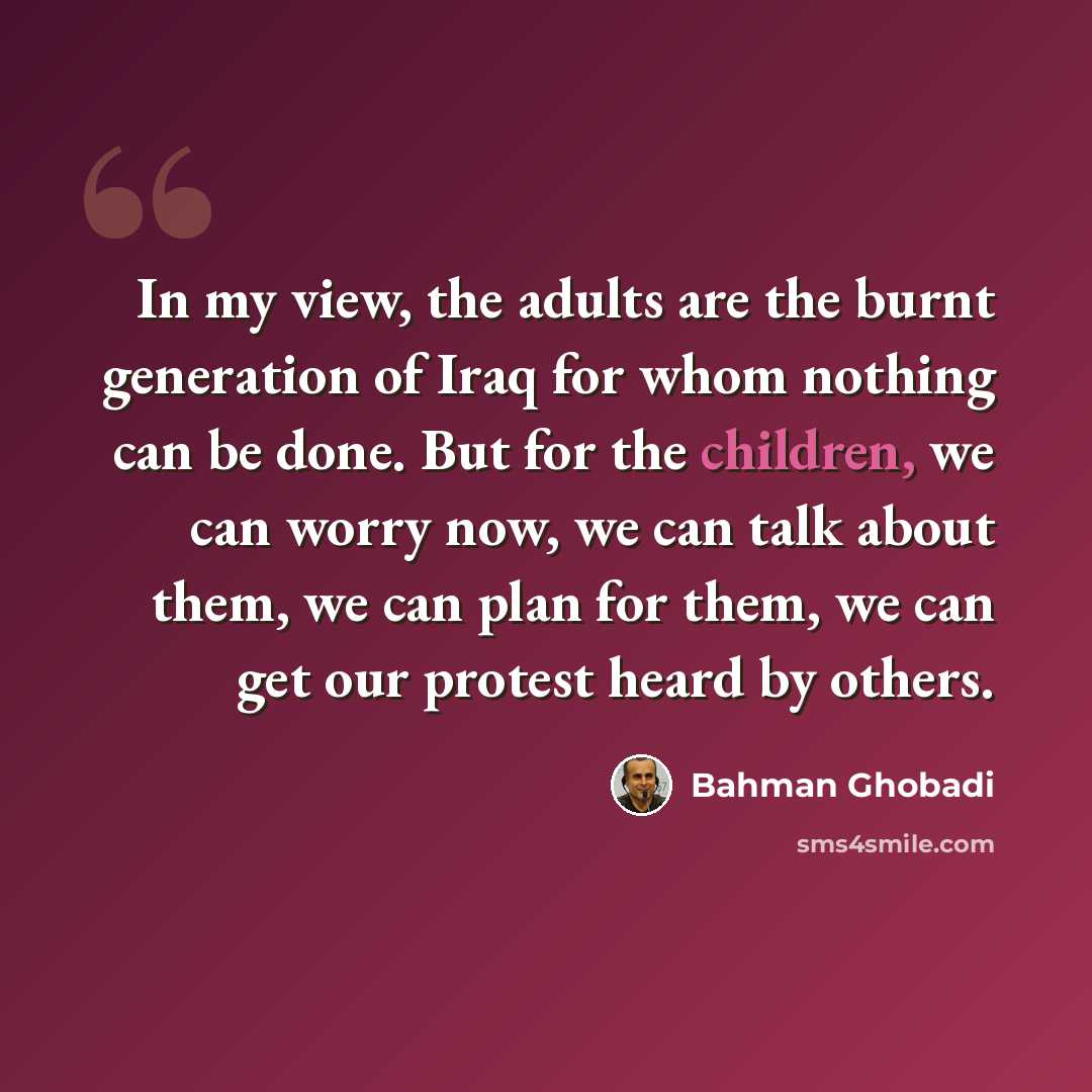 “In my view, the adults are the burnt generation of Iraq for whom nothing can be done. But for the children, we can worry now, we can talk about them, we can plan for them, we can get our protest heard by others.” quote by Bahman Ghobadi
