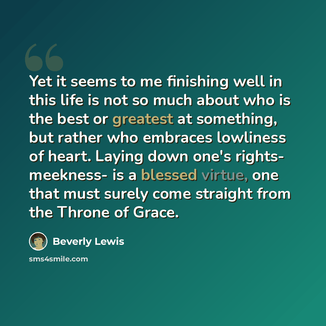“Yet it seems to me finishing well in this life is not so much about who is the best or greatest at something, but rather who embraces lowliness of heart. Laying down one's rights- meekness- is a blessed virtue, one that must surely come straight from the Throne of Grace.” quote by Beverly Lewis