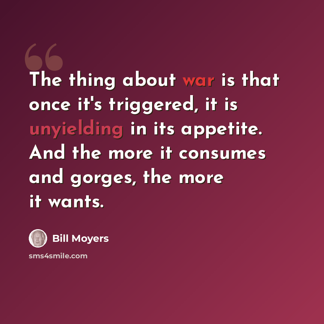 “The thing about war is that once it's triggered, it is unyielding in its appetite. And the more it consumes and gorges, the more it wants.” quote by Bill Moyers