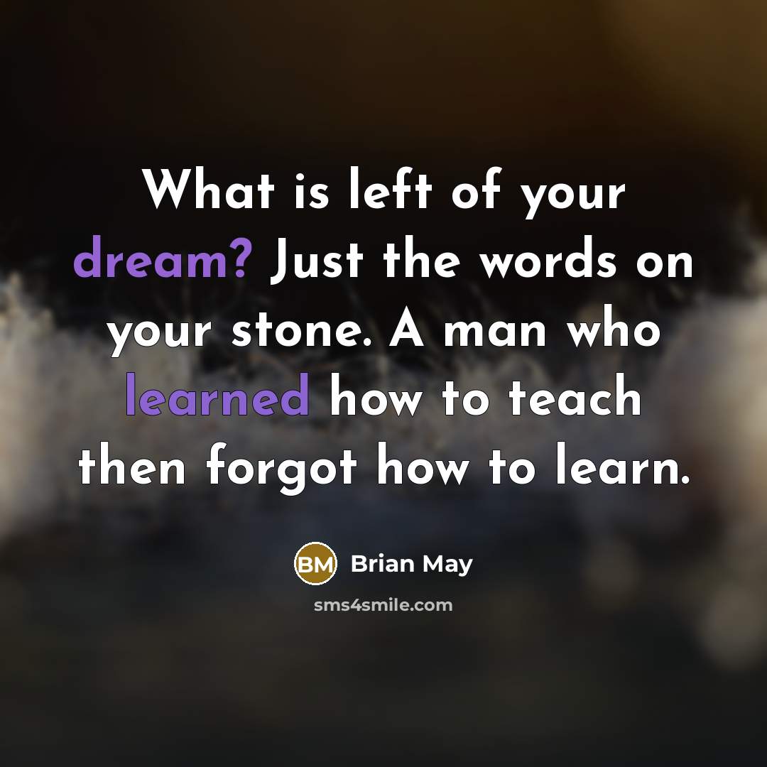 “What is left of your dream? Just the words on your stone. A man who learned how to teach then forgot how to learn.” quote by Brian May