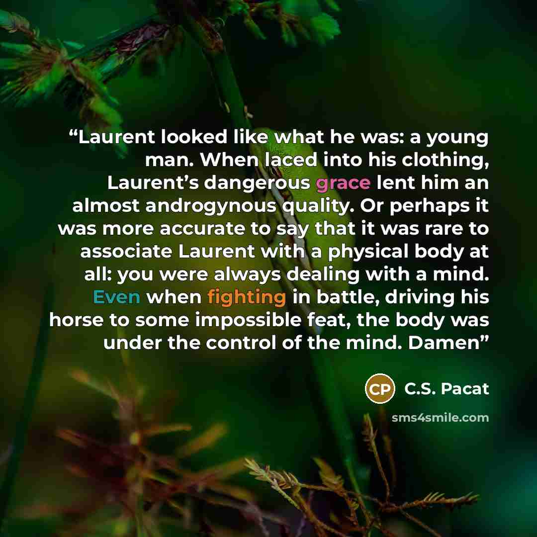 “Laurent looked like what he was: a young man. When laced into his clothing, Laurent’s dangerous grace lent him an almost androgynous quality. Or perhaps it was more accurate to say that it was rare to associate Laurent with a physical body at all: you were always dealing with a mind. Even when…” quote by C.S. Pacat