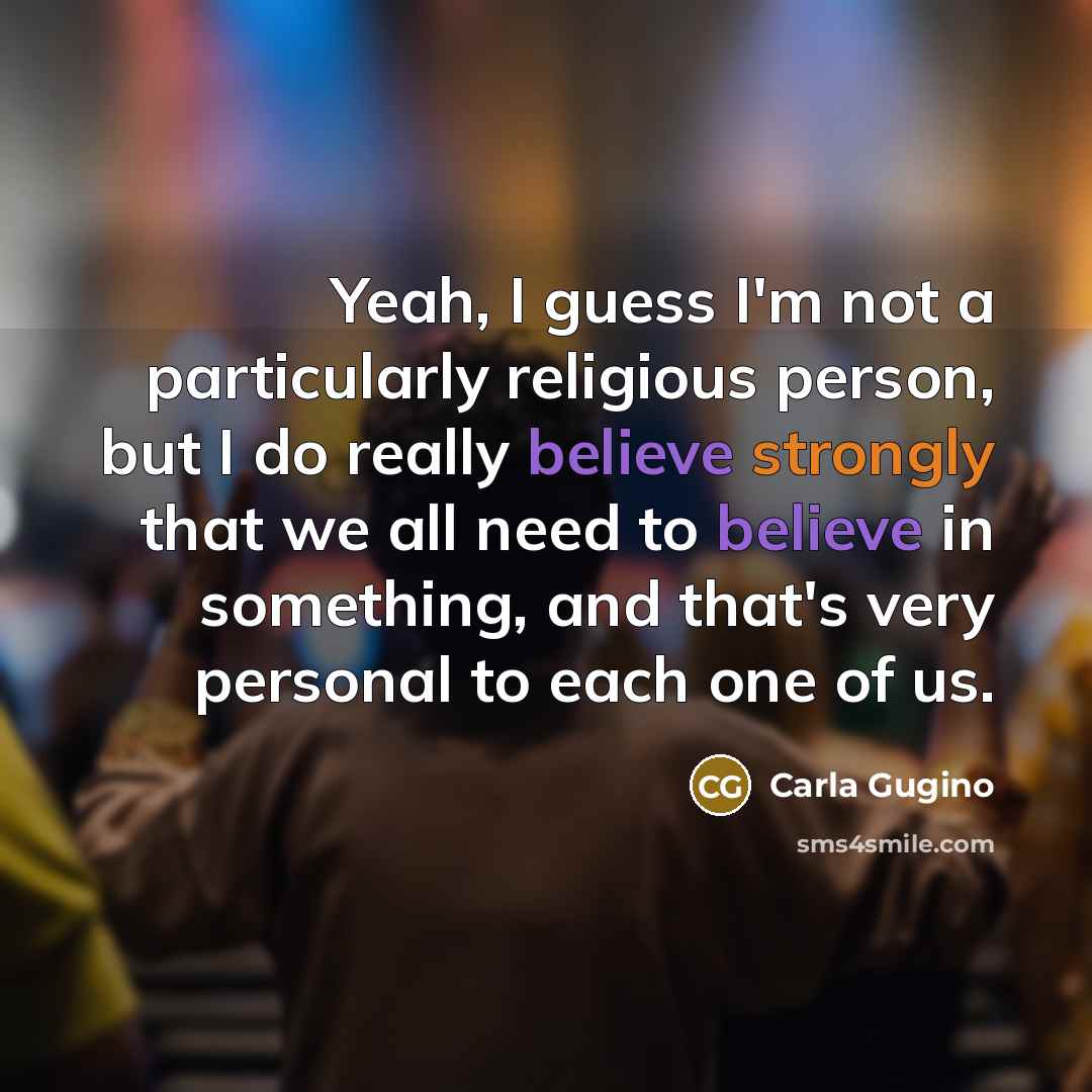 “Yeah, I guess I'm not a particularly religious person, but I do really believe strongly that we all need to believe in something, and that's very personal to each one of us.” quote by Carla Gugino