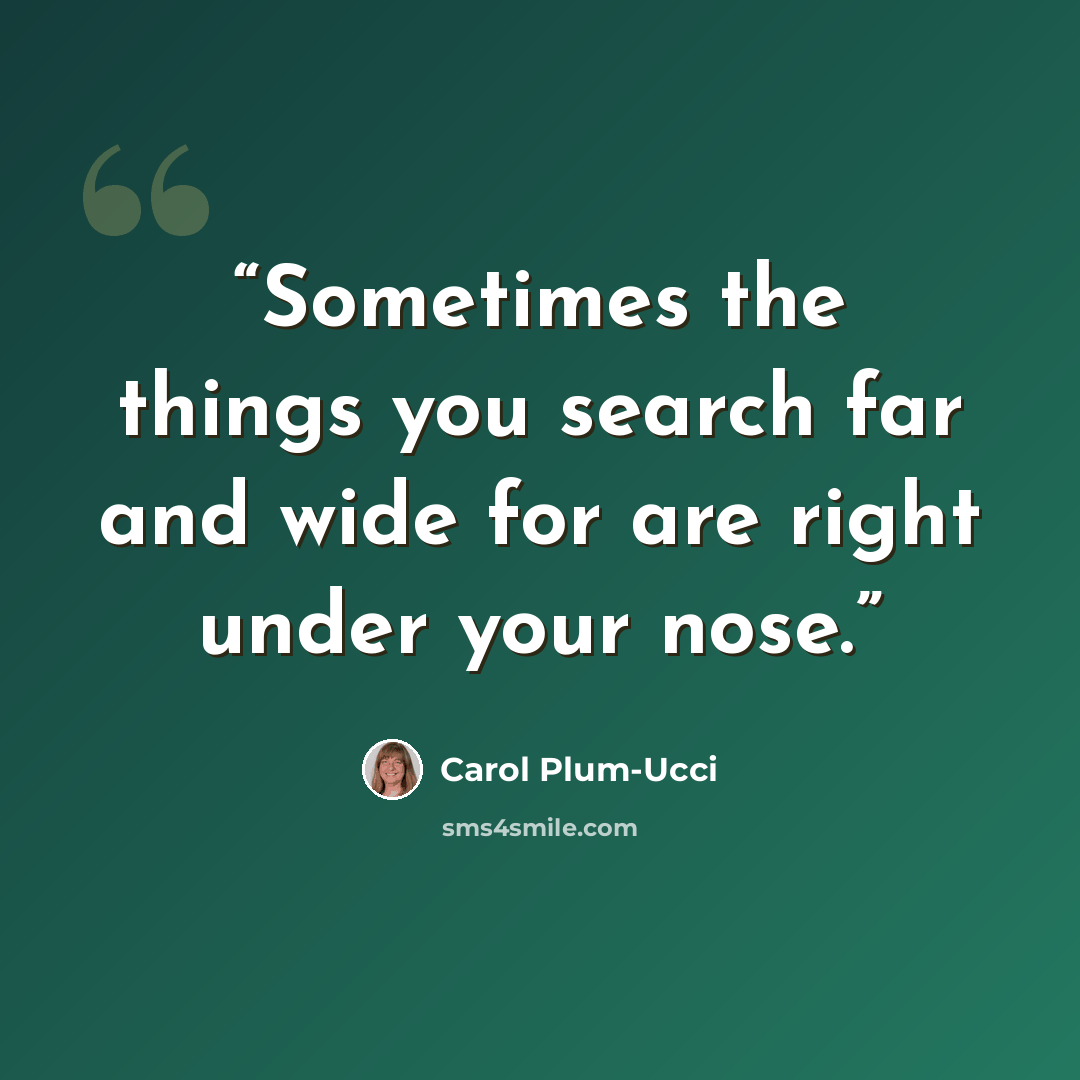 “Sometimes the things you search far and wide for are right under your nose.” quote by Carol Plum-Ucci