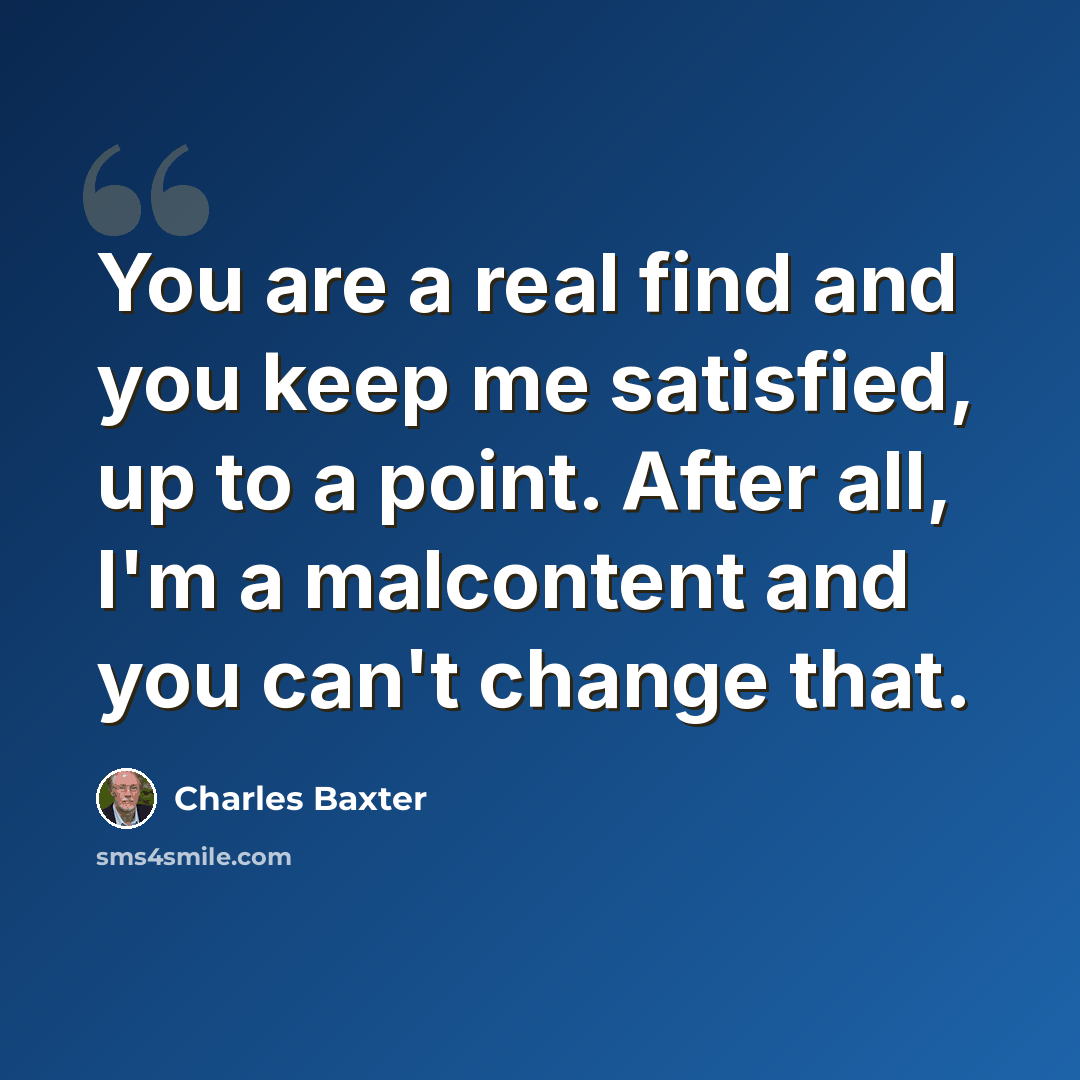 “You are a real find and you keep me satisfied, up to a point. After all, I'm a malcontent and you can't change that.” quote by Charles Baxter