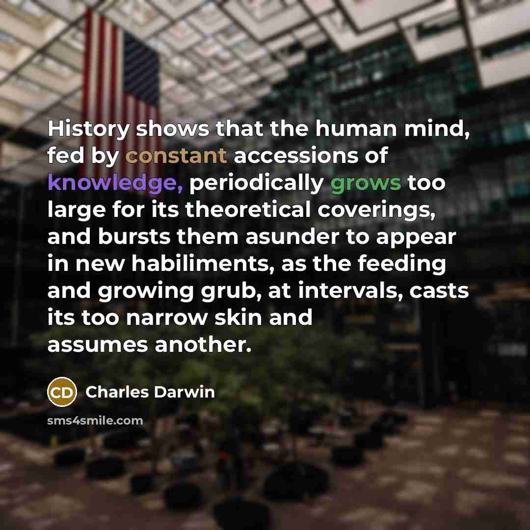 “History shows that the human mind, fed by constant accessions of knowledge, periodically grows too large for its theoretical coverings, and bursts them asunder to appear in new habiliments, as the feeding and growing grub, at intervals, casts its too narrow skin and assumes another.” quote by Charles Darwin