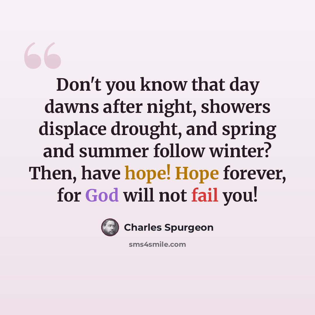 “Don't you know that day dawns after night, showers displace drought, and spring and summer follow winter? Then, have hope! Hope forever, for God will not fail you!” quote by Charles Spurgeon
