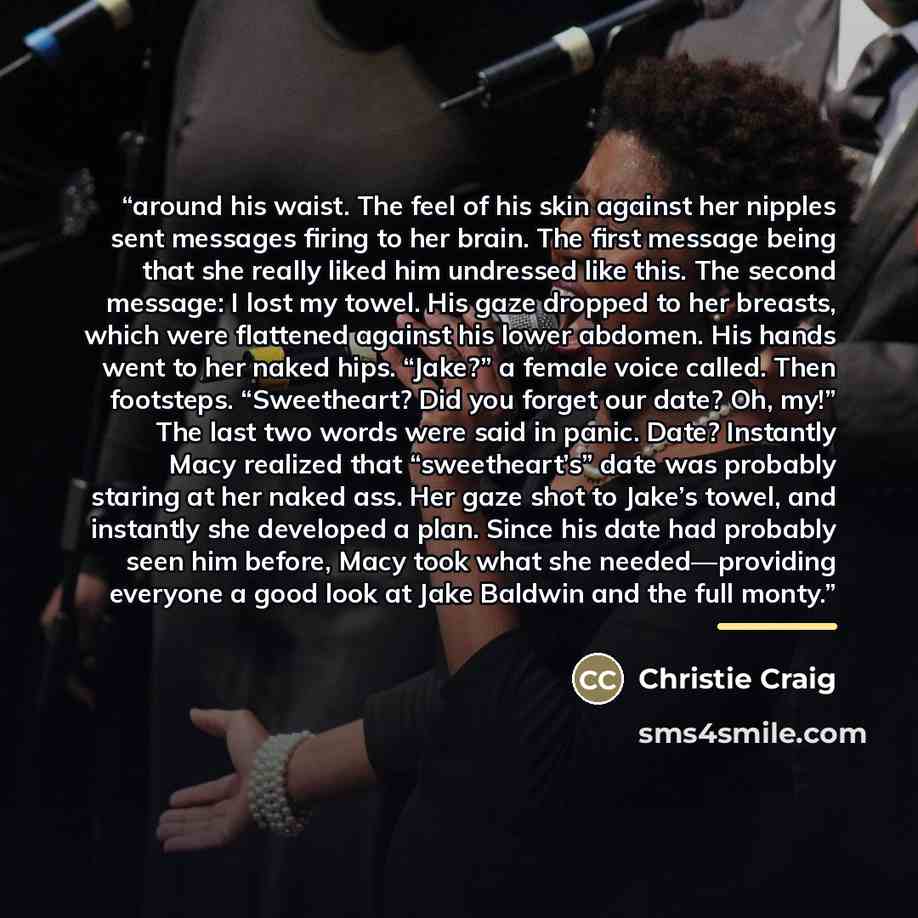 “around his waist. The feel of his skin against her nipples sent messages firing to her brain. The first message being that she really liked him undressed like this. The second message: I lost my towel. His gaze dropped to her breasts, which were flattened against his lower abdomen. His hands went…” quote by Christie Craig
