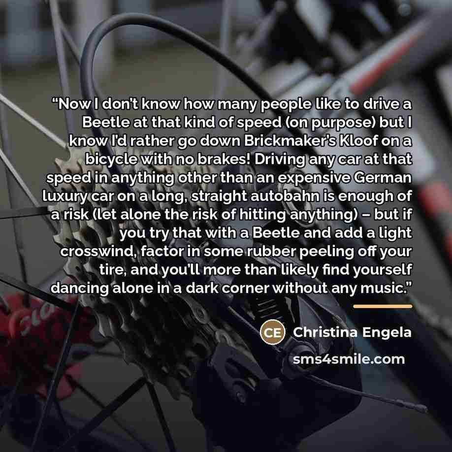 “Now I don’t know how many people like to drive a Beetle at that kind of speed (on purpose) but I know I’d rather go down Brickmaker’s Kloof on a bicycle with no brakes! Driving any car at that speed in anything other than an expensive German luxury car on a long, straight autobahn is enough of a…” quote by Christina Engela