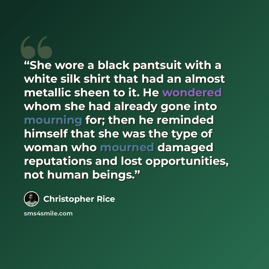 “She wore a black pantsuit with a white silk shirt that had an almost metallic sheen to it. He wondered whom she had already gone into mourning for; then he reminded himself that she was the type of woman who mourned damaged reputations and lost opportunities, not human beings.” quote by Christopher Rice