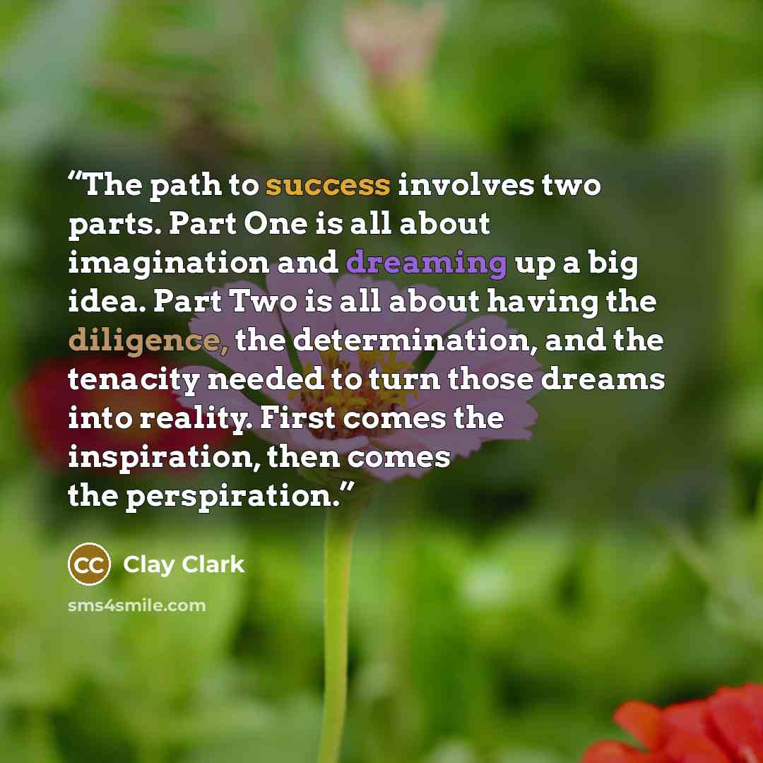 “The path to success involves two parts. Part One is all about imagination and dreaming up a big idea. Part Two is all about having the diligence, the determination, and the tenacity needed to turn those dreams into reality. First comes the inspiration, then comes the perspiration.” quote by Clay Clark