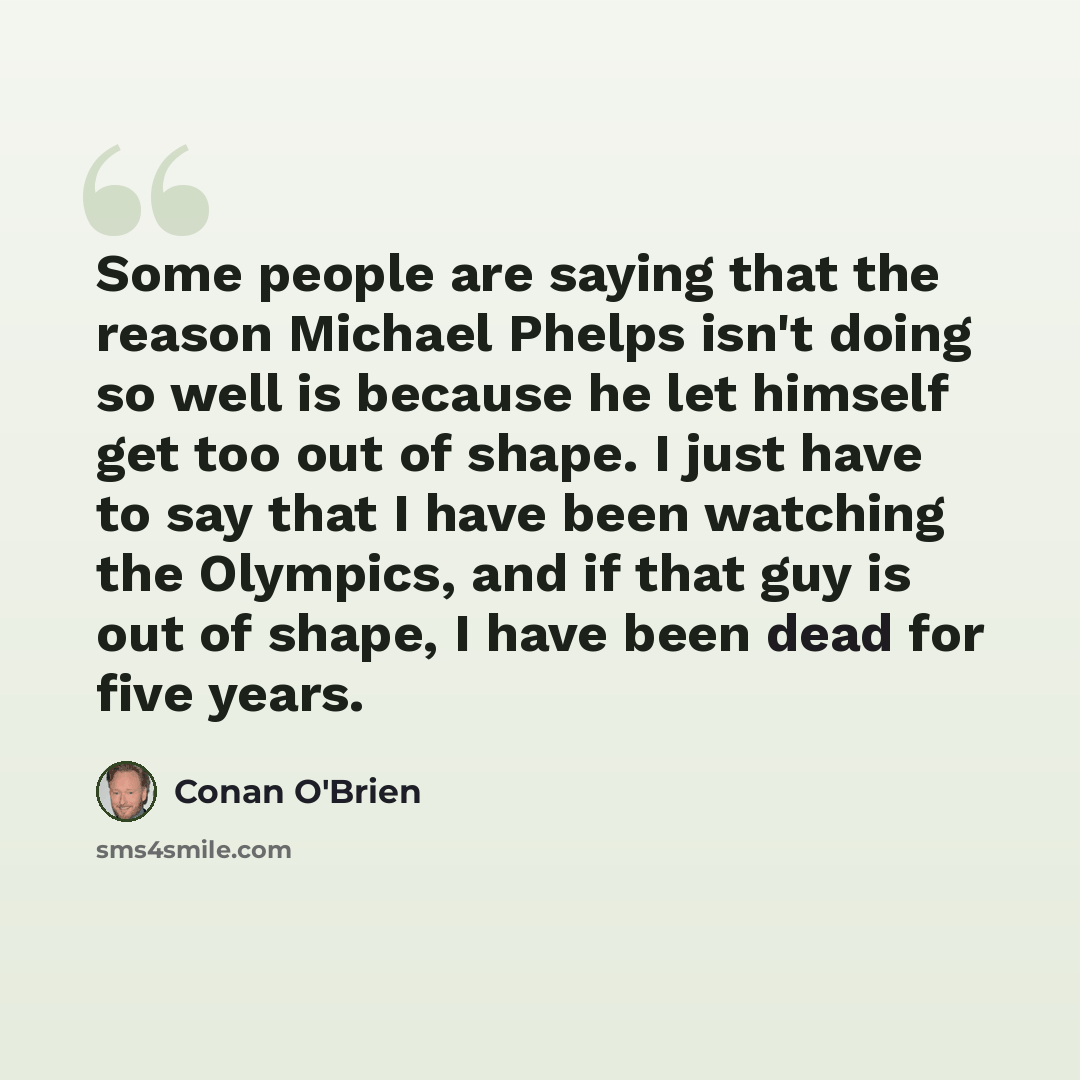 “Some people are saying that the reason Michael Phelps isn't doing so well is because he let himself get too out of shape. I just have to say that I have been watching the Olympics, and if that guy is out of shape, I have been dead for five years.” quote by Conan O'Brien