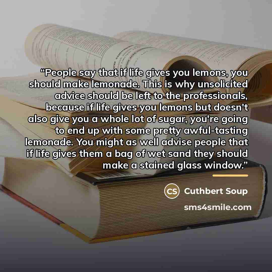 “People say that if life gives you lemons, you should make lemonade. This is why unsolicited advice should be left to the professionals, because if life gives you lemons but doesn't also give you a whole lot of sugar, you're going to end up with some pretty awful-tasting lemonade. You might as well…” quote by Cuthbert Soup