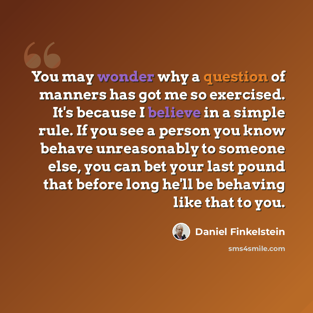 “You may wonder why a question of manners has got me so exercised. It's because I believe in a simple rule. If you see a person you know behave unreasonably to someone else, you can bet your last pound that before long he'll be behaving like that to you.” quote by Daniel Finkelstein