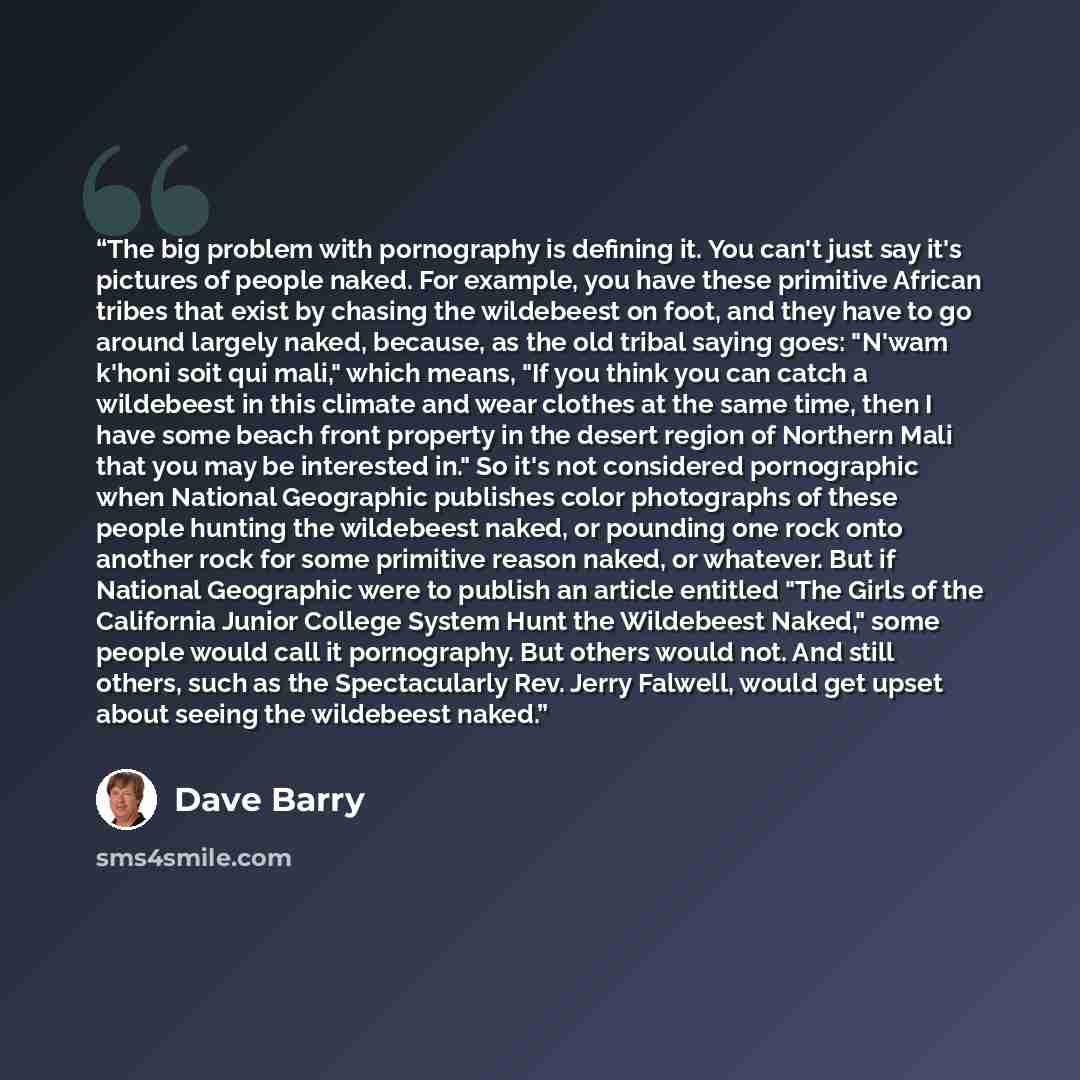 “The big problem with pornography is defining it. You can't just say it's pictures of people naked. For example, you have these primitive African tribes that exist by chasing the wildebeest on foot, and they have to go around largely naked, because, as the old tribal saying goes: "N'wam k'honi soit…” quote by Dave Barry