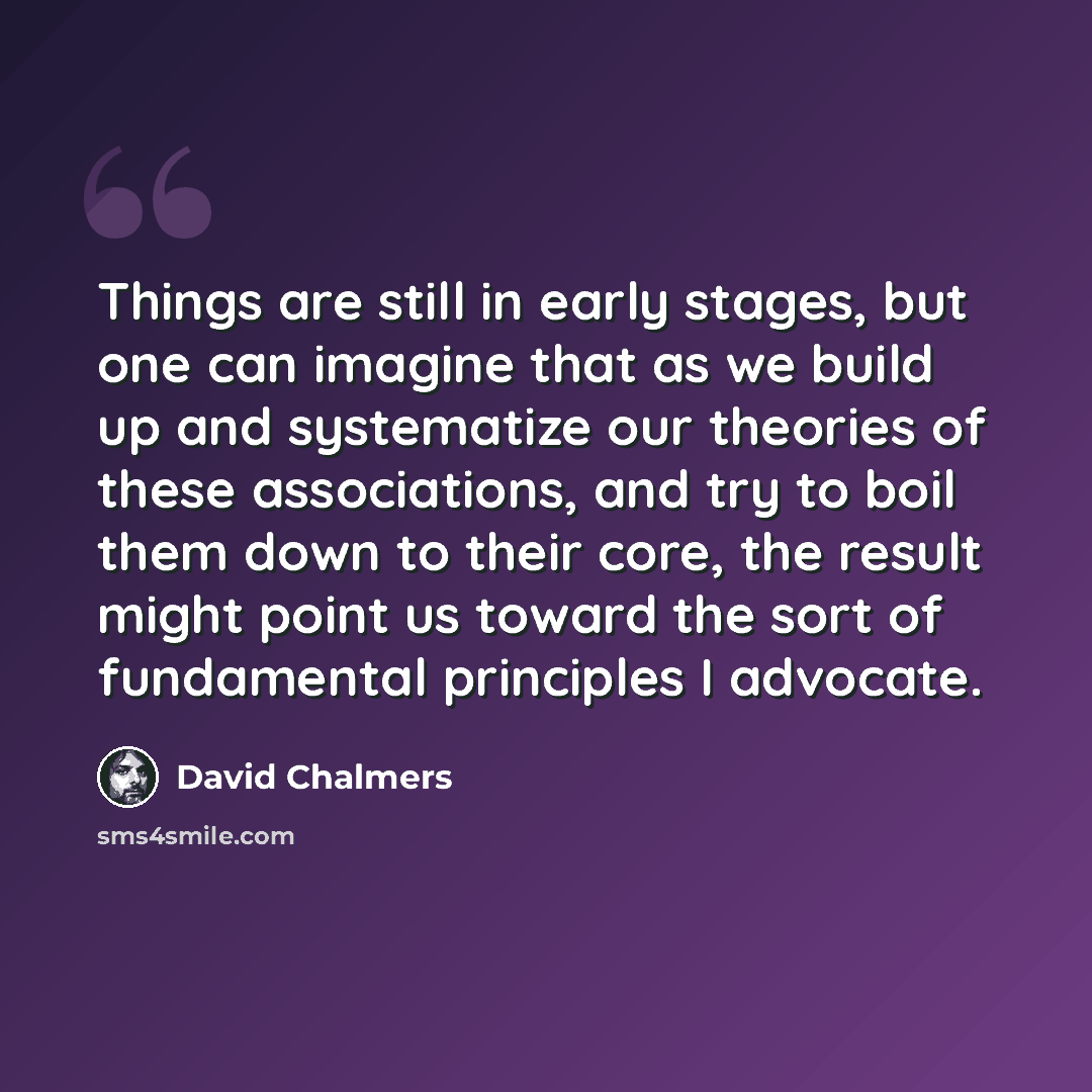 “Things are still in early stages, but one can imagine that as we build up and systematize our theories of these associations, and try to boil them down to their core, the result might point us toward the sort of fundamental principles I advocate.” quote by David Chalmers